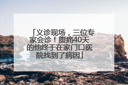 义诊现场，三位专家会诊！腹痛40天的他终于在家门口医院找到了病因