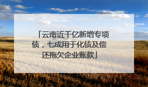 云南近千亿新增专项债，七成用于化债及偿还拖欠企业账款