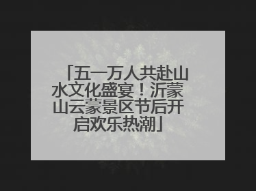 五一万人共赴山水文化盛宴！沂蒙山云蒙景区节后开启欢乐热潮