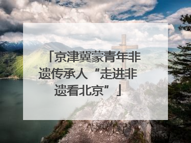 京津冀蒙青年非遗传承人“走进非遗看北京”