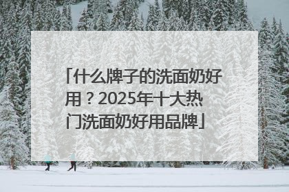 什么牌子的洗面奶好用？2025年十大热门洗面奶好用品牌