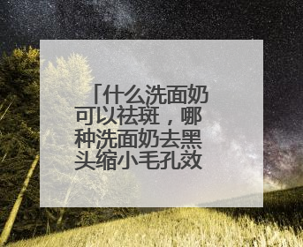 什么洗面奶可以祛斑，哪种洗面奶去黑头缩小毛孔效果好指南？