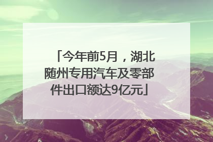 今年前5月，湖北随州专用汽车及零部件出口额达9亿元