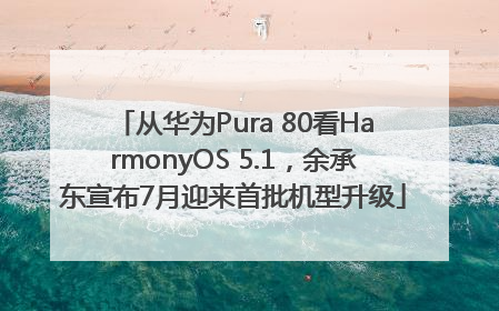 从华为Pura 80看HarmonyOS 5.1，余承东宣布7月迎来首批机型升级