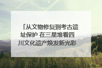 从文物修复到考古遗址保护 在三星堆看四川文化遗产焕发新光彩｜您牵挂的四川