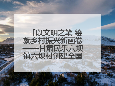 以文明之笔 绘就乡村振兴新画卷——甘肃民乐六坝镇六坝村创建全国文明村侧记