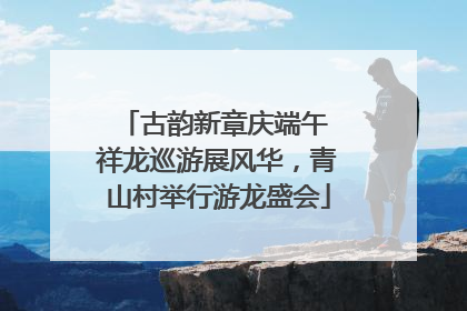 古韵新章庆端午 祥龙巡游展风华，青山村举行游龙盛会