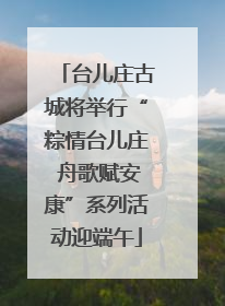 台儿庄古城将举行“粽情台儿庄 舟歌赋安康”系列活动迎端午