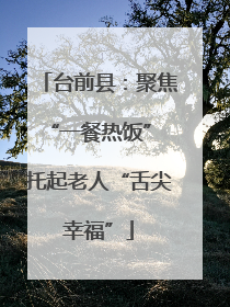 台前县：聚焦“一餐热饭” 托起老人“舌尖幸福”