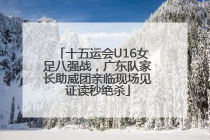 十五运会U16女足八强战，广东队家长助威团亲临现场见证读秒绝杀