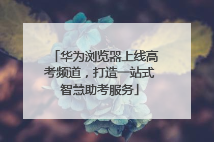 华为浏览器上线高考频道，打造一站式智慧助考服务
