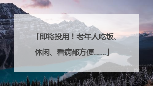 即将投用！老年人吃饭、休闲、看病都方便……