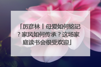 厉彦林丨母爱如何铭记？家风如何传承？这场家庭读书会很受欢迎