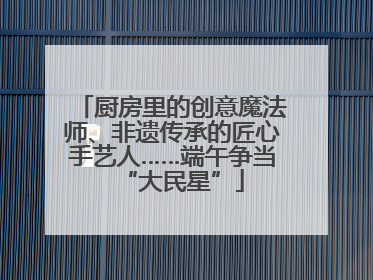 厨房里的创意魔法师、非遗传承的匠心手艺人……端午争当“大民星”