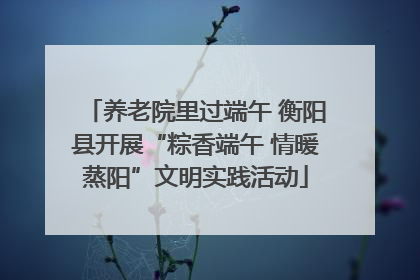 养老院里过端午 衡阳县开展“粽香端午 情暖蒸阳”文明实践活动