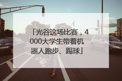 光谷这场比赛，4000大学生带着机器人跑步、踢球