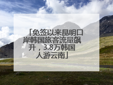 免签以来昆明口岸韩国旅客流量飙升，3.8万韩国人游云南