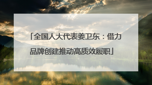 全国人大代表姜卫东：借力品牌创建推动高质效履职