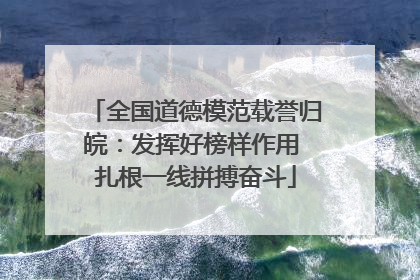 全国道德模范载誉归皖：发挥好榜样作用 扎根一线拼搏奋斗