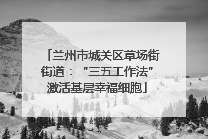 兰州市城关区草场街街道：“三五工作法”激活基层幸福细胞