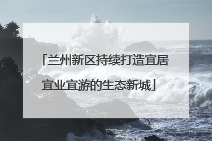 兰州新区持续打造宜居宜业宜游的生态新城