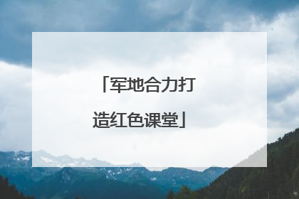 军地合力打造红色课堂