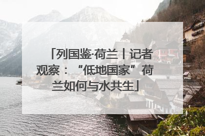 列国鉴·荷兰丨记者观察：“低地国家”荷兰如何与水共生