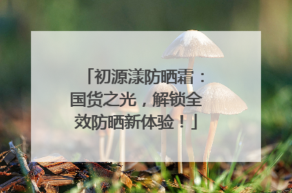 初源漾防晒霜：国货之光，解锁全效防晒新体验！