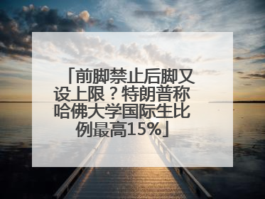 前脚禁止后脚又设上限？特朗普称哈佛大学国际生比例最高15%