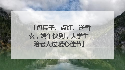 包粽子、点红、送香囊，端午快到，大学生陪老人过暖心佳节