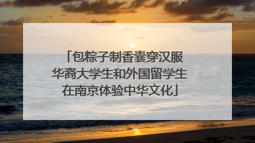 包粽子制香囊穿汉服 华裔大学生和外国留学生在南京体验中华文化