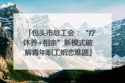 包头市总工会：“疗休养+相亲”新模式破解青年职工婚恋难题