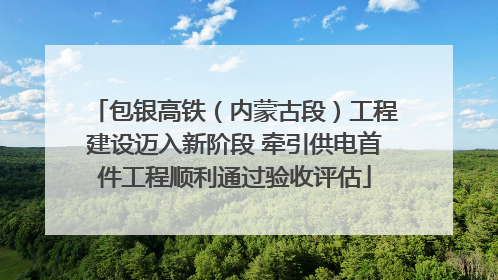 包银高铁（内蒙古段）工程建设迈入新阶段 牵引供电首件工程顺利通过验收评估