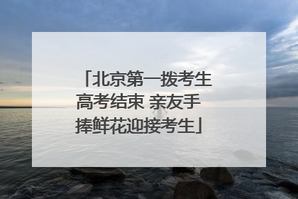 北京第一拨考生高考结束 亲友手捧鲜花迎接考生