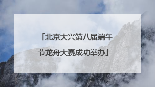 北京大兴第八届端午节龙舟大赛成功举办