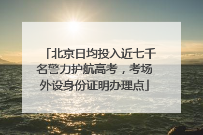 北京日均投入近七千名警力护航高考，考场外设身份证明办理点
