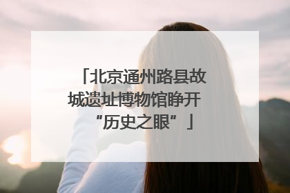 北京通州路县故城遗址博物馆睁开“历史之眼”