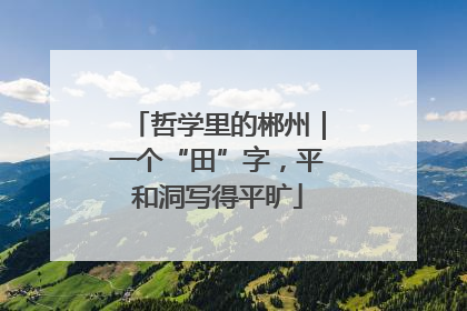 哲学里的郴州｜一个“田”字，平和洞写得平旷
