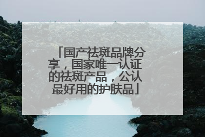 国产祛斑品牌分享，国家唯一认证的祛斑产品，公认最好用的护肤品