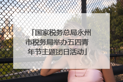 国家税务总局永州市税务局举办五四青年节主题团日活动