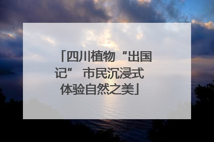 四川植物“出国记” 市民沉浸式体验自然之美