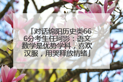 对话绵阳历史类666分考生任珂影：语文数学是优势学科，喜欢汉服，用哭释放情绪