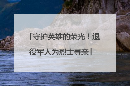 守护英雄的荣光！退役军人为烈士寻亲
