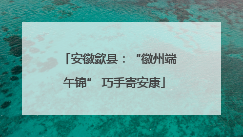 安徽歙县：“徽州端午锦” 巧手寄安康