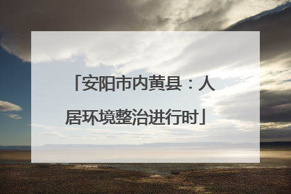 安阳市内黄县：人居环境整治进行时