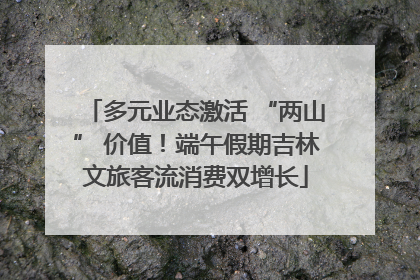 多元业态激活 “两山” 价值！端午假期吉林文旅客流消费双增长