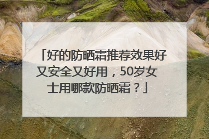 好的防晒霜推荐效果好又安全又好用，50岁女士用哪款防晒霜？