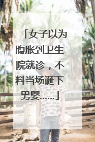 女子以为腹胀到卫生院就诊，不料当场诞下男婴……