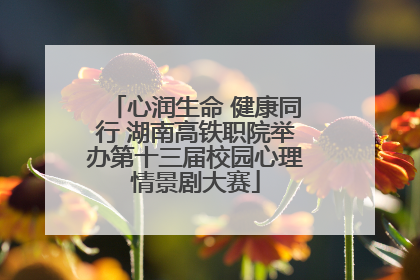 心润生命 健康同行 湖南高铁职院举办第十三届校园心理情景剧大赛