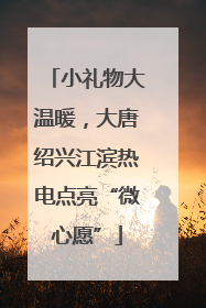 小礼物大温暖，大唐绍兴江滨热电点亮“微心愿”